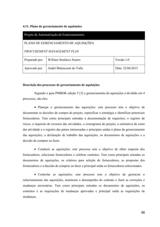 98
4.11. Plano de gerenciamento de aquisições
Projeto de Automatização de Estacionamentos
PLANO DE GERENCIAMENTO DE AQUISIÇÕES
PROCUREMENT MANAGEMENT PLAN
Preparado por William Strafacce Soares Versão 1.0
Aprovado por André Bittencourt do Valle Data: 22/06/2015
Descrição dos processos de gerenciamento de aquisições
Segundo o guia PMBOK edição 5 [3] o gerenciamento de aquisições é dividido em 4
processos, são eles:
 Planejar o gerenciamento das aquisições: este processo tem o objetivo de
documentar as decisões de compra do projeto, especificar a estratégia e identificar potenciais
fornecedores. Tem como principais entradas a documentação de requisitos, o registro de
riscos, o requisito de recursos das atividades, o cronograma do projeto, a estimativa de custo
das atividade e o registro das partes interessadas e principais saídas o plano de gerenciamento
das aquisições, a declaração de trabalho das aquisições, os documentos de aquisições e a
decisão de comprar ou fazer.
 Conduzir as aquisições: este processo tem o objetivo de obter resposta dos
fornecedores, selecionar fornecedores e celebrar contratos. Tem como principais entradas os
documentos de aquisições, os critérios para seleção de fornecedores, as propostas dos
fornecedores e a decisão de comprar ou fazer e principal saída os fornecedores selecionados.
 Controlar as aquisições: este processo tem o objetivo de gerenciar o
relacionamento das aquisições, monitorar o desempenho do contrato e fazer as correções e
mudanças necessárias. Tem como principais entradas os documentos de aquisições, os
contratos e as requisições de mudanças aprovadas e principal saída as requisições de
mudanças.
 