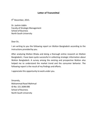 Letter of Transmittal
9th
December, 2015.
Dr. Jashim Uddin
Faculty of Strategic Management
School of Business
North South University
Dear Sir,
I am writing to you the following report on Walton Bangladesh according to the
instructions provided by you.
After analyzing Walton Dhaka and doing a thorough online research on Walton
Bangladesh, I have been quite successful in collecting strategic information about
Walton Bangladesh. A survey among the existing and prospective Walton also
helped me to understand the market trend and the consumer behavior. The
following report is the result of my findings and efforts.
I appreciate this opportunity to work under you.
Sincerely,
Mohammad Rasel Mahmud
ID No: 151 2698 090
School of Business
North South University
 
