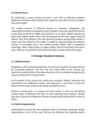 2.4. Market Share:
By conducting a survey among consumers I was able to determine peoples’
preference of brands while buying home appliances and which brand of product
they have bought.
The market demand of different brands of television, refrigerator and
motorcycles has been calculated by survey method. It went be noted that had the
survey been centered on middle class families in rural areas, Walton would have
had a much higher market share since these people are the main target market of
Walton. Also, Since Walton is the sole domestic producer among these brands; it
enjoys some tax reduction that makes it capable of manufacturing and selling its
product at reasonable prices. This facility provides Walton with a competitive
advantage. Hence, Walton plans to target another 15% of the market in the next 5
years and they are confident that they will be able to easily achieve that target.
3. Strategic Situational Analysis:
3.1. Market Analysis
Bangladesh, with its growing population and economic growth, has huge demand
for household products. The fact that only about 60% of the country has
electricity available proves that when electricity will be available throughout the
country, demand will increase further.
As the people of this country are mainly price sensitive, Walton, being the sole
manufacturer of refrigerator, freezer and motorcycle, is very keen to meet the
demand of this large market by providing competitive prices.
Walton’s primary goal is to capture the local market, as they are still behind
market leader LG-Butterfly. But they are also exporting their products. Already
they have customers in Myanmar, Bhutan and planning to expand their market to
Africa.
3.2. Market Segmentation
Segmentation is one of the most important factors of strategic marketing. Market
segmentation is one of the steps that go into defining and targeting specific
 