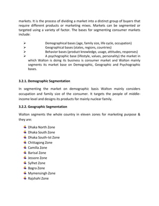 markets. It is the process of dividing a market into a distinct group of buyers that
require different products or marketing mixes. Markets can be segmented or
targeted using a variety of factor. The bases for segmenting consumer markets
include:
 Demographical bases (age, family size, life cycle, occupation)
 Geographical bases (states, regions, countries)
 Behavior bases (product knowledge, usage, attitudes, responses)
 A psychographic base (lifestyle, values, personality) the market in
which Walton is doing its business is consumer market and Walton mainly
segments its market base on Demographic, Geographic and Psychographic
bases.
3.2.1. Demographic Segmentation
In segmenting the market on demographic basis Walton mainly considers
occupation and family size of the consumer. It targets the people of middle-
income level and designs its products for mainly nuclear family.
3.2.2. Geographic Segmentation
Walton segments the whole country in eleven zones for marketing purpose &
they are:
Dhaka North Zone
Dhaka South Zone
Dhaka South-Ist Zone
Chittagong Zone
Camilla Zone
Barisal Zone
Jessore Zone
Sylhet Zone
Bogra Zone
Mymensingh Zone
Rajshahi Zone
 
