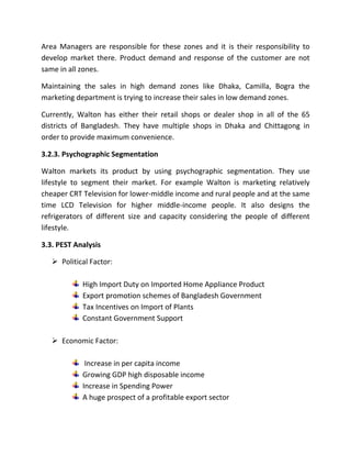 Area Managers are responsible for these zones and it is their responsibility to
develop market there. Product demand and response of the customer are not
same in all zones.
Maintaining the sales in high demand zones like Dhaka, Camilla, Bogra the
marketing department is trying to increase their sales in low demand zones.
Currently, Walton has either their retail shops or dealer shop in all of the 65
districts of Bangladesh. They have multiple shops in Dhaka and Chittagong in
order to provide maximum convenience.
3.2.3. Psychographic Segmentation
Walton markets its product by using psychographic segmentation. They use
lifestyle to segment their market. For example Walton is marketing relatively
cheaper CRT Television for lower-middle income and rural people and at the same
time LCD Television for higher middle-income people. It also designs the
refrigerators of different size and capacity considering the people of different
lifestyle.
3.3. PEST Analysis
 Political Factor:
High Import Duty on Imported Home Appliance Product
Export promotion schemes of Bangladesh Government
Tax Incentives on Import of Plants
Constant Government Support
 Economic Factor:
Increase in per capita income
Growing GDP high disposable income
Increase in Spending Power
A huge prospect of a profitable export sector
 