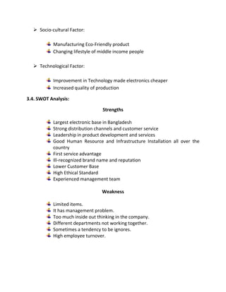  Socio-cultural Factor:
Manufacturing Eco-Friendly product
Changing lifestyle of middle income people
 Technological Factor:
Improvement in Technology made electronics cheaper
Increased quality of production
3.4. SWOT Analysis:
Strengths
Largest electronic base in Bangladesh
Strong distribution channels and customer service
Leadership in product development and services
Good Human Resource and Infrastructure Installation all over the
country
First service advantage
Ill-recognized brand name and reputation
Lower Customer Base
High Ethical Standard
Experienced management team
Weakness
Limited items.
It has management problem.
Too much inside out thinking in the company.
Different departments not working together.
Sometimes a tendency to be ignores.
High employee turnover.
 
