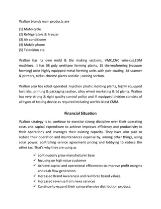 Walton brands main products are
(1) Motorcycle
(2) Refrigerators & Freezer
(3) Air conditioner
(4) Mobile phone
(5) Television etc.
Walton has its own mold & Die making sections, VMC,CNC wire-cut,EDM
machines. It has 08 poly urethane forming plants, 15 thermoforming (vacuum
forming) units highly equipped metal forming units with poIr coating, 2d scanner
& printers, nickel-chrome plants and die ; casting section.
Walton also has robot operated .Injection plastic molding plants, highly equipped
test labs, printing & packaging section, alloy wheel marketing & Ed plants. Walton
has very strong & right quality control policy and ill equipped division consists of
all types of testing device as required including worlds latest CMM.
Financial Situation
Walton strategy is to continue to exercise strong discipline over their operating
costs and capital expenditure to achieve improves efficiency and productivity in
their operations and leverages their existing capacity. They have also plan to
reduce their operation and maintenances expense by, among other things, using
solar power, controlling service agreement pricing and lobbying to reduce the
other tax. That’s why they are using as
 continuously grow manufacturer base
 focusing on high value customer
 Achieve capital and operational efficiencies to improve profit margins
and cash flow generation.
 Increased Brand Awareness and reinforce brand values.
 Increased revenue from news services
 Continue to expand their comprehensive distribution product.
 