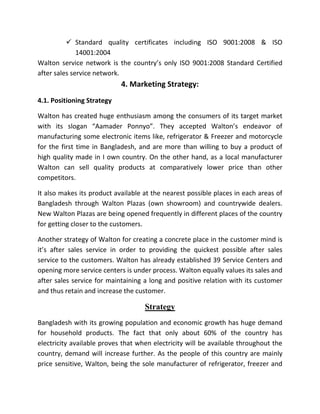  Standard quality certificates including ISO 9001:2008 & ISO
14001:2004
Walton service network is the country’s only ISO 9001:2008 Standard Certified
after sales service network.
4. Marketing Strategy:
4.1. Positioning Strategy
Walton has created huge enthusiasm among the consumers of its target market
with its slogan “Aamader Ponnyo”. They accepted Walton’s endeavor of
manufacturing some electronic items like, refrigerator & Freezer and motorcycle
for the first time in Bangladesh, and are more than willing to buy a product of
high quality made in I own country. On the other hand, as a local manufacturer
Walton can sell quality products at comparatively lower price than other
competitors.
It also makes its product available at the nearest possible places in each areas of
Bangladesh through Walton Plazas (own showroom) and countrywide dealers.
New Walton Plazas are being opened frequently in different places of the country
for getting closer to the customers.
Another strategy of Walton for creating a concrete place in the customer mind is
it’s after sales service in order to providing the quickest possible after sales
service to the customers. Walton has already established 39 Service Centers and
opening more service centers is under process. Walton equally values its sales and
after sales service for maintaining a long and positive relation with its customer
and thus retain and increase the customer.
Strategy
Bangladesh with its growing population and economic growth has huge demand
for household products. The fact that only about 60% of the country has
electricity available proves that when electricity will be available throughout the
country, demand will increase further. As the people of this country are mainly
price sensitive, Walton, being the sole manufacturer of refrigerator, freezer and
 