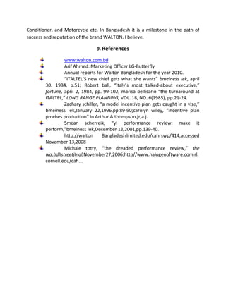 Conditioner, and Motorcycle etc. In Bangladesh it is a milestone in the path of
success and reputation of the brand WALTON, I believe.
9. References
www.walton.com.bd
Arif Ahmed: Marketing Officer LG-Butterfly
Annual reports for Walton Bangladesh for the year 2010.
“ITALTEL’S new chief gets what she wants” bmeiness Iek, april
30. 1984, p.51; Robert ball, “italy’s most talked-about executive,”
fortune, april 2, 1984, pp. 99-102; marisa bellisario “the turnaround at
ITALTEL,” LONG RANGE PLANNING, VOL. 18, NO. 6(1985), pp.21-24.
Zachary schiller, “a model incentive plan gets caught in a vise,”
bmeiness Iek,January 22,1996,pp.89-90;caroiyn wiley, “incentive plan
pmehes production” in Arthur A.thompson,jr,a.j.
Smean scherreik, “yI performance review: make it
perform,”bmeiness Iek,December 12,2001,pp.139-40.
http://walton Bangladeshlimited.edu/cahrswp/414,accessed
November 13,2008
Michale totty, “the dreaded performance review,” the
wa;bdllstreetjInal,November27,2006;http//www.halogenoftware.comirl.
cornell.edu/cah...
 