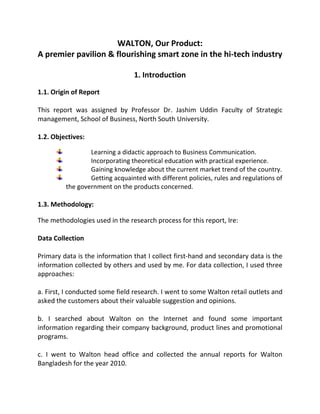 WALTON, Our Product:
A premier pavilion & flourishing smart zone in the hi-tech industry
1. Introduction
1.1. Origin of Report
This report was assigned by Professor Dr. Jashim Uddin Faculty of Strategic
management, School of Business, North South University.
1.2. Objectives:
Learning a didactic approach to Business Communication.
Incorporating theoretical education with practical experience.
Gaining knowledge about the current market trend of the country.
Getting acquainted with different policies, rules and regulations of
the government on the products concerned.
1.3. Methodology:
The methodologies used in the research process for this report, Ire:
Data Collection
Primary data is the information that I collect first-hand and secondary data is the
information collected by others and used by me. For data collection, I used three
approaches:
a. First, I conducted some field research. I went to some Walton retail outlets and
asked the customers about their valuable suggestion and opinions.
b. I searched about Walton on the Internet and found some important
information regarding their company background, product lines and promotional
programs.
c. I went to Walton head office and collected the annual reports for Walton
Bangladesh for the year 2010.
 