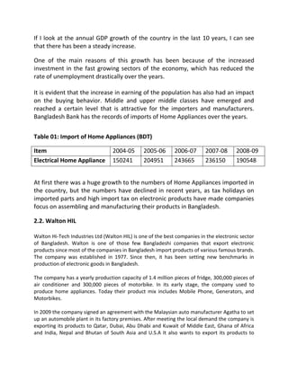 If I look at the annual GDP growth of the country in the last 10 years, I can see
that there has been a steady increase.
One of the main reasons of this growth has been because of the increased
investment in the fast growing sectors of the economy, which has reduced the
rate of unemployment drastically over the years.
It is evident that the increase in earning of the population has also had an impact
on the buying behavior. Middle and upper middle classes have emerged and
reached a certain level that is attractive for the importers and manufacturers.
Bangladesh Bank has the records of imports of Home Appliances over the years.
Table 01: Import of Home Appliances (BDT)
Item 2004-05 2005-06 2006-07 2007-08 2008-09
Electrical Home Appliance 150241 204951 243665 236150 190548
At first there was a huge growth to the numbers of Home Appliances imported in
the country, but the numbers have declined in recent years, as tax holidays on
imported parts and high import tax on electronic products have made companies
focus on assembling and manufacturing their products in Bangladesh.
2.2. Walton HIL
Walton Hi-Tech Industries Ltd (Walton HIL) is one of the best companies in the electronic sector
of Bangladesh. Walton is one of those few Bangladeshi companies that export electronic
products since most of the companies in Bangladesh import products of various famous brands.
The company was established in 1977. Since then, it has been setting new benchmarks in
production of electronic goods in Bangladesh.
The company has a yearly production capacity of 1.4 million pieces of fridge, 300,000 pieces of
air conditioner and 300,000 pieces of motorbike. In its early stage, the company used to
produce home appliances. Today their product mix includes Mobile Phone, Generators, and
Motorbikes.
In 2009 the company signed an agreement with the Malaysian auto manufacturer Agatha to set
up an automobile plant in its factory premises. After meeting the local demand the company is
exporting its products to Qatar, Dubai, Abu Dhabi and Kuwait of Middle East, Ghana of Africa
and India, Nepal and Bhutan of South Asia and U.S.A It also wants to export its products to
 