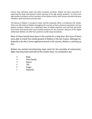 France, Italy, Germany, Spain and other European countries. Walton has been successful in
capturing this large international market because of its high quality products. To ensure this
high quality of products all the members of the Walton family, both factory and administrative
members, work very hard round the year.
The factory of Walton is situated in Saver and the corporate office is at Dilkusha C/A, Dhaka.
There are 120 outlets of Walton throughout the country so that customers everywhere can buy
Walton products. Walton has a dedicated team of skilled engineers and technical personnel
from home and abroad who ensure quality products for the customer. Because of this highly
skilled team Walton can offer the customers a wide range of products.
Most of these brands have been in this market for a long time. But none of them
were able to match the market growth of Walton in the last 3 years. Although LG-
Butterfly is the No.1 home appliances brand in the country, Walton is catching up
fast.
Walton has started manufacturing major parts for the assembly of motorcycles.
Right now they hold nearly 8% of the market share. Its competitors are:
 Bajaj
 Hero Honda
 Dayun
 TVS
 Singer
 Butterfly
 