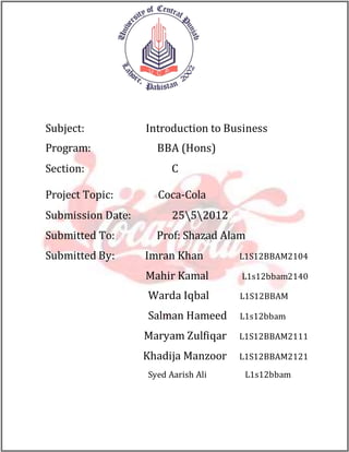 Subject: Introduction to Business
Program: BBA (Hons)
Section: C
Project Topic: Coca-Cola
Submission Date: 2552012
Submitted To: Prof: Shazad Alam
Submitted By: Imran Khan L1S12BBAM2104
Mahir Kamal L1s12bbam2140
Warda Iqbal L1S12BBAM
Salman Hameed L1s12bbam
Maryam Zulfiqar L1S12BBAM2111
Khadija Manzoor L1S12BBAM2121
Syed Aarish Ali L1s12bbam
 