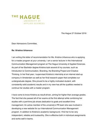 The Hague 27 October 2016
Dear Admissions Committee,
Re: Kristina Urbanova
I am writing this letter of recommendation for Ms. Kristina Urbanova who is applying
for a master program at your university. I am a senior lecturer in the International
Communication Management program at The Hague University of Applied Sciences.
As part of her Bachelor degree Kristina took several of my courses, such as
Introduction to Communication, Branding, the Branding Project and Creative
Thinking. In her final year, I supervised Kristina’s internship at an internet start-up
company in Amsterdam as well as her final research paper that completes our
undergraduate degree. She proved to be a highly motivated student, with
consistently solid academic results and in my view has all the qualities needed to
continue her studies with a master program.
I have come to know Kristina as result-driven, aiming for higher than average grades.
The fact that she passed all of her exams at the first attempt while combining her
studies with a part-time job shows dedication to goals and excellent time
management. An active member of the university’s PR team she was involved in
developing a new website for our International Communication Management
program. In addition to Kristina’s academic background, I find her to be very
independent, reliable and trustworthy. She is effective both in individual assignments
and works well in teams.
 