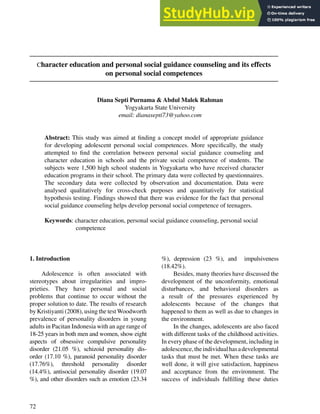 72
Character education and personal social guidance counseling and its effects
on personal social competences
Diana Septi Purnama & Abdul Malek Rahman
Yogyakarta State University
email: dianasepti73@yahoo.com
Abstract: This study was aimed at ﬁnding a concept model of appropriate guidance
for developing adolescent personal social competences. More speciﬁcally, the study
attempted to ﬁnd the correlation between personal social guidance counseling and
character education in schools and the private social competence of students. The
subjects were 1,500 high school students in Yogyakarta who have received character
education programs in their school. The primary data were collected by questionnaires.
The secondary data were collected by observation and documentation. Data were
analysed qualitatively for cross-check purposes and quantitatively for statistical
hypothesis testing. Findings showed that there was evidence for the fact that personal
social guidance counseling helps develop personal social competence of teenagers.
Keywords: character education, personal social guidance counseling, personal social
competence
1. Introduction
Adolescence is often associated with
stereotypes about irregularities and impro-
prieties. They have personal and social
problems that continue to occur without the
proper solution to date. The results of research
by Kristiyanti (2008), using the testWoodworth
prevalence of personality disorders in young
adults in Pacitan Indonesia with an age range of
18-25 years in both men and women, show eight
aspects of obsessive compulsive personality
disorder (21.05 %), schizoid personality dis-
order (17.10 %), paranoid personality disorder
(17.76%), threshold personality disorder
(14.4%), antisocial personality disorder (19.07
%), and other disorders such as emotion (23.34
%), depression (23 %), and impulsiveness
(18.42%).
Besides, many theories have discussed the
development of the unconformity, emotional
disturbances, and behavioral disorders as
a result of the pressures experienced by
adolescents because of the changes that
happened to them as well as due to changes in
the environment.
In the changes, adolescents are also faced
with different tasks of the childhood activities.
In every phase of the development, including in
adolescence,theindividualhasadevelopmental
tasks that must be met. When these tasks are
well done, it will give satisfaction, happiness
and acceptance from the environment. The
success of individuals fulﬁlling these duties
 