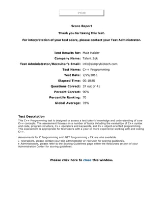 Print
 
Score Report
Thank you for taking this test.
 
For interpretation of your test score, please contact your Test Administrator.
 
 
Test Results for: Muiz Haider
Company Name: Talent Zok
Test Administrator/Recruiter's Email: info@simplybiotech.com
Test Name: C++ Programming
Test Date: 2/29/2016
Elapsed Time: 00:18:01
Questions Correct: 37 out of 41
Percent Correct: 90%
Percentile Ranking: 70
Global Average: 78%
 
 
Test Description
This C++ Programming test is designed to assess a test taker's knowledge and understanding of core
C++ concepts. The assessment focuses on a number of topics including the evaluation of C++ syntax
and code, program structure, C++ operators and keywords, and C++ object­oriented programming.
This assessment is appropriate for test takers with a year or more experience working with and coding
C++. 
Assessments for C Programming and .NET Programming ­ C# are also available.
Test takers, please contact your test administrator or recruiter for scoring guidelines.
Administrators, please refer to the Scoring Guidelines page within the Resources section of your
Administration Center for scoring guidelines.
Please click here to close this window.
 