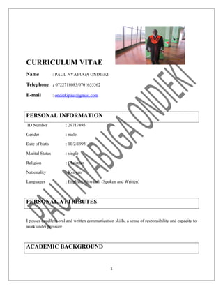 CURRICULUM VITAE
Name : PAUL NYABUGA ONDIEKI
Telephone : 0722718085/0701655362
E-mail : ondiekipaul@gmail.com
PERSONAL INFORMATION
ID Number : 29717895
Gender : male
Date of birth : 10/2/1993
Marital Status : single
Religion : Christian
Nationality : Kenyan
Languages : English, Kiswahili (Spoken and Written)
PERSONAL ATTRIBUTES
I posses excellent oral and written communication skills, a sense of responsibility and capacity to
work under pressure
ACADEMIC BACKGROUND
1
 