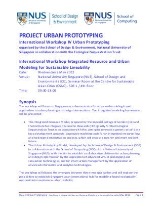 Project Urban Prototyping - Workshop VI Integrated Urban and Resource Modeling for Sustainable Liveability May 2012 Page 1
PROJECT URBAN PROTOTYPING
International Workshop IV Urban Prototyping
organised by the School of Design & Environment, National University of
Singapore in collaboration with the Ecological Sequestration Trust:
International Workshop Integrated Resource and Urban
Modeling for Sustainable Liveability
Date: Wednesday 2 May 2012
Venue: National University Singapore (NUS), School of Design and
Environment (SDE), Seminar Room at the Centre for Sustainable
Asian Cities (CSAC) - SDE 1 / 4th floor
Time: 09:30-18:00
Synopsis
The workshop will focus on Singapore as a demonstrator for advanced modeling-based
approaches to urban planning and design interventions. Two integrated modeling frameworks
will be presented:
 The Integrated Resource Model, prepared by the Imperial College of London (ICL) and
the Institute for Integrated Economic Research (IIER) jointly for the Ecological
Sequestration Trust in collaboration with the, aiming to generate a generic set of close
loop development concepts, to provide modeling tools for an integrated resource flow
and to design demonstration projects, which will enable a greener and more resilient
future.
 The Urban Prototyping Model, developed by the School of Design & Environment (SDE)
in collaboration with the School of Computing (SOC) of the National University of
Singapore (NUS), with the aim to establish a collaborative platform for urban planning
and design optimisation by the application of advanced virtual prototyping and
simulation technologies, and for smart urban management by the application of
advanced informatics and analytics technologies.
The workshop will discuss the synergies between these two approaches and will explore the
possibilities to establish Singapore as an international hub for modeling-based ecologically
responsible innovations in urban livability.
 