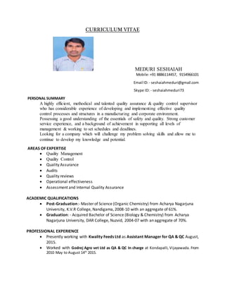 CURRICULUM VITAE
MEDURI SESHAIAH
Mobile:+91 8886114457, 9154966101
Email ID: - seshaiahmeduri@gmail.com
Skype ID: - seshaiahmeduri73
PERSONAL SUMMARY
A highly efficient, methodical and talented quality assurance & quality control supervisor
who has considerable experience of developing and implementing effective quality
control processes and structures in a manufacturing and corporate environment.
Possessing a good understanding of the essentials of safety and quality. Strong customer
service experience, and a background of achievement in supporting all levels of
management & working to set schedules and deadlines.
Looking for a company which will challenge my problem solving skills and allow me to
continue to develop my knowledge and potential.
AREAS OF EXPERTISE
 Quality Management
 Quality Control
 Quality Assurance
 Audits
 Quality reviews
 Operational effectiveness
 Assessment and Internal Quality Assurance
ACADEMIC QUALIFICATIONS
 Post-Graduation:- Master of Science (Organic Chemistry) from Acharya Nagarjuna
University, K.V.R College, Nandigama, 2008-10 with an aggregate of 61%.
 Graduation: - Acquired Bachelor of Science (Biology & Chemistry) from Acharya
Nagarjuna University, DAR College, Nuzvid, 2004-07 with an aggregate of 70%.
PROFESSIONAL EXPERIENCE
 Presently working with Kwality Feeds Ltd as Assistant Manager for QA & QC August,
2015.
 Worked with Godrej Agro vet Ltd as QA & QC In charge at Kondapalli, Vijayawada. From
2010 May to August 14th
2015.
 