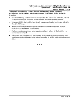 Auto-Assigned, Low Income Dual Eligible Beneficiaries
Florida State – Communication Tool Kit
Final – January 3, 2005
Page 10 of 24
Additionally, UnitedHealth Group is working with advocacy groups, community
organizations and the states to support auto-assigned dual eligibles during the Part D
transition.
• UnitedHealth Group has been nationally recognized as Part D innovator and leader, both for
its range of prescription drug plans and for its Part D consumer education programs.
• More than 500,000 dual eligibles have already been auto-assigned to Part D plans offered by
UnitedHealth Group.
• We are collaborating with several groups to help auto-assigned dual eligibles and their
caregivers learn what Part D means for them.
• We have created an easy-to-use resource guide specifically tailored for dual eligibles who
have been auto-assigned.
• It’s essential that all beneficiaries have the tools and information they need to get the most
from their prescription drug coverage, and we’re proud to be helping in this national outreach
effort.
# # #
 