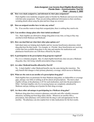 Auto-Assigned, Low Income Dual Eligible Beneficiaries
Florida State – Communication Tool Kit
Final – January 3, 2005
Page 12 of 24
Q8. How were duals assigned to, and informed of, their plan assignment?
Dual eligibles were randomly assigned a plan in October by Medicare and received a letter
with their plan assignment. Plans are providing additional information to their enrollees,
including details about using the plan and how drugs are covered.
Q9. Does an assigned enrollee have to take any action?
No. If an enrollee wants to keep their assigned plan, there is nothing they need to do.
Q10. Can enrollees change plans after their initial enrollment?
Yes. Dual eligibles are allowed to change drug plans at any time, as long as they stay
enrolled in both Medicare and Medicaid.
Q11. How can dual find out what their other plan options are?
Individual states are helping dual eligible and low income beneficiaries determine which
drug plan best fits their needs. For example, in <Florida> these beneficiaries are receiving
a letter that lists available drug plans in the state and matches the medications and
pharmacies beneficiaries use with those offered by the plans.
Q12. Is participation in the prescription drug program required?
No, it is a voluntary program. But, if a dual eligible beneficiary does not join a Medicare
drug plan, they risk losing valuable prescription drug coverage.
Q13. Are other Medicaid benefits affected by Part D?
No. A dual eligible’s other Medicaid benefits stay the same during this transition. The
only benefit that changes is their primary pharmacy coverage, which moves to Medicare.
Q14. What are the costs to an enrollee of a prescription drug plan?
Dual eligibles have no premiums for their Medicare drug plans, no deductibles or coverage
gaps, and pay very little or nothing at all for almost all prescriptions. The most a dual
eligible will pay at the pharmacy is $5 for each medication, each time the prescription is
filled. Full dual eligibles who live in nursing homes are completely subsidized by
Medicare and pay nothing out of pocket for their drug coverage.
Q15. Are there other advantages to participating in a Medicare drug plan?
Medicare drug plans have extensive pharmacy networks and offer valuable consumer
education, including up-front drug safety checks. Whenever an enrollee fills a
prescription, their pharmacy will confirm that the drug is safe and appropriate for the
enrollee. The pharmacy can also explain how to take medications for the best results.
 