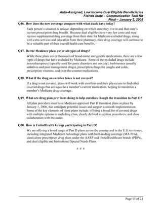Auto-Assigned, Low Income Dual Eligible Beneficiaries
Florida State – Communication Tool Kit
Final – January 3, 2005
Page 13 of 24
Q16. How does the new coverage compare with what duals have today?
Each person’s situation is unique, depending on which state they live in and that state’s
current prescription drug benefit. Because dual eligibles have very few costs and may
receive supplemental drug coverage from their state for Medicare-excluded drugs, along
with extra services and education from their pharmacy, their drug coverage will continue to
be a valuable part of their overall health care benefits.
Q17. Do the Medicare plans cover all types of drugs?
While these plans cover thousands of brand-name and generic medications, there are a few
types of drugs that have excluded by Medicare. Some of the excluded drugs include
benzodiazepines (typically used for panic disorders and anxiety), barbiturates (usually
sedatives and pain management drugs), prescription drugs for coughs and colds,
prescription vitamins, and over-the-counter medications.
Q18. What if the drug an enrollee takes is not covered?
If a drug is not covered, plans will work with enrollees and their physicians to find other
covered drugs that are equal to a member’s current medication, helping to maximize a
member’s Medicare drug coverage.
Q19. What are drug plan providers doing to help enrollees though the transition to Part D?
All plan providers must have Medicare-approved Part D transition plans in place by
January 1, 2006, that anticipate potential issues and support a smooth implementation.
Some of the key elements of those plans include: offering a broad list of covered drugs
with multiple options in each drug class, clearly defined exception procedures, and close
collaboration with the states.
Q20. How is UnitedHealth Group participating in Part D?
We are offering a broad range of Part D plans across the country and in the U.S. territories,
including integrated Medicare Advantage plans with built-in drug coverage (MA-PDs),
stand-alone prescription drug plans under the AARP and UnitedHealthcare brands (PDPs),
and dual eligible and Institutional Special Needs Plans.
# # #
 