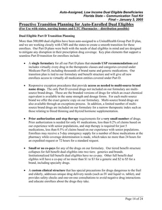 Auto-Assigned, Low Income Dual Eligible Beneficiaries
Florida State – Communication Tool Kit
Final – January 3, 2005
Page 14 of 24
Proactive Transition Planning for Auto-Enrolled Dual Eligibles
(For Use with states, nursing homes and LTC Pharmacies – distribution possible)
Dual Eligible Part D Transition Planning
More than 500,000 dual eligibles have been auto-assigned to a UnitedHealth Group Part D plan,
and we are working closely with CMS and the states to create a smooth transition for these
enrollees. Our Part D plans were built with the needs of dual eligibles in mind and are designed
to mitigate any disruption in their prescription drug coverage. Key plan elements that support a
seamless Part D transition for enrollees include:
• A single formulary for all our Part D plans that exceeds USP recommendations and
includes virtually every drug in the therapeutic classes and categories covered under
Medicare Part D, including thousands of brand name and generic medications. Our
transition plan is tied to our formulary and benefit structure and will give all new
enrollees access to virtually all medication entities covered under Part D.
• Responsive exception procedures that provide access as needed to multi-source brand
name drugs. The only Part D covered drugs not included on our formulary are multi-
source brand drugs. These are the branded versions of drugs for which an exact chemical
equivalent is available in the same strength and dosage forms. For each multi-source
brand we offer the exact generic copy on our formulary. Multi-source brand drugs are
also available through an exceptions process. In addition, a limited number of multi-
source brand drugs are included on our formulary for a narrow therapeutic index such as
those relating to blood thinning and thyroid hormone supplementation.
• Prior authorization and step therapy requirements for a very small number of drugs.
Prior authorization is needed for only 41 medications, less than 0.2% of claims based on
our experience with senior populations, and step therapy is required for just 5
medications, less than 0.5% of claims based on our experience with senior populations.
Enrollees may receive a 5-day emergency supply for a number of these medications at the
pharmacy while coverage determination is made, which takes no more than 24 hours for
an expedited request or 72 hours for a standard request.
• Small or no co-pays for any of the drugs on our formulary. Our tiered benefit structure
collapses for full benefit dual eligibles into two tiers: generics and brands.
Institutionalized full benefit dual eligibles have no co-pay. Other full benefit dual
elgibles will have a co-pay of no more than $1 to $3 for a generic and $2 to $5 for a
brand, including specialty drugs.
• A custom clinical structure that has special precautions for drugs dangerous to the frail
and elderly, addresses unique drug delivery needs (such as IV and liquid vs. tablet), and
provides safety checks and one-on-one consultations to avoid negative drug interactions
and educate enrollees about the drugs they take.
 