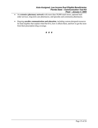 Auto-Assigned, Low Income Dual Eligible Beneficiaries
Florida State – Communication Tool Kit
Final – January 3, 2005
Page 15 of 24
• An extensive pharmacy network with more than 50,000 retail stores, optional mail
order services, long-term care pharmacies, and specialty and community pharmacies.
• Ongoing enrollee communication and education, including custom-designed resources
for dual eligibles that explain what Part D is, how it affects them, and how to get the most
from their prescription drug coverage.
# # #
 
