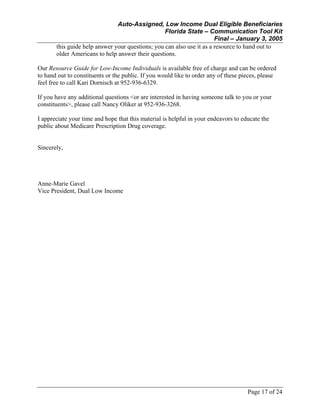 Auto-Assigned, Low Income Dual Eligible Beneficiaries
Florida State – Communication Tool Kit
Final – January 3, 2005
Page 17 of 24
this guide help answer your questions; you can also use it as a resource to hand out to
older Americans to help answer their questions.
Our Resource Guide for Low-Income Individuals is available free of charge and can be ordered
to hand out to constituents or the public. If you would like to order any of these pieces, please
feel free to call Kari Dornisch at 952-936-6329.
If you have any additional questions <or are interested in having someone talk to you or your
constituents>, please call Nancy Oliker at 952-936-3268.
I appreciate your time and hope that this material is helpful in your endeavors to educate the
public about Medicare Prescription Drug coverage.
Sincerely,
Anne-Marie Gavel
Vice President, Dual Low Income
 