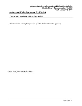 Auto-Assigned, Low Income Dual Eligible Beneficiaries
Florida State – Communication Tool Kit
Final – January 3, 2005
Page 20 of 24
Automated Call – Outbound Call Script
Call Purpose: Welcome & Educate Auto Assigns
(This document is currently being reviewed by CMS – Will distribute when approved)
S5820S5805_PDP441 CMS XX/XXXX
 
