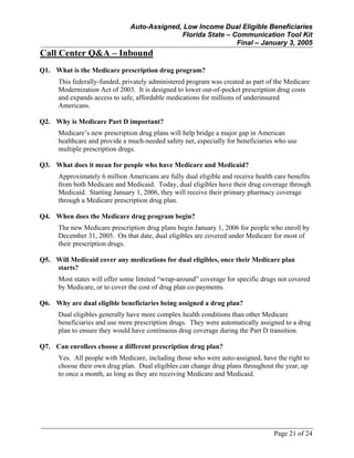 Auto-Assigned, Low Income Dual Eligible Beneficiaries
Florida State – Communication Tool Kit
Final – January 3, 2005
Page 21 of 24
Call Center Q&A – Inbound
Q1. What is the Medicare prescription drug program?
This federally-funded, privately administered program was created as part of the Medicare
Modernization Act of 2003. It is designed to lower out-of-pocket prescription drug costs
and expands access to safe, affordable medications for millions of underinsured
Americans.
Q2. Why is Medicare Part D important?
Medicare’s new prescription drug plans will help bridge a major gap in American
healthcare and provide a much-needed safety net, especially for beneficiaries who use
multiple prescription drugs.
Q3. What does it mean for people who have Medicare and Medicaid?
Approximately 6 million Americans are fully dual eligible and receive health care benefits
from both Medicare and Medicaid. Today, dual eligibles have their drug coverage through
Medicaid. Starting January 1, 2006, they will receive their primary pharmacy coverage
through a Medicare prescription drug plan.
Q4. When does the Medicare drug program begin?
The new Medicare prescription drug plans begin January 1, 2006 for people who enroll by
December 31, 2005. On that date, dual eligibles are covered under Medicare for most of
their prescription drugs.
Q5. Will Medicaid cover any medications for dual eligibles, once their Medicare plan
starts?
Most states will offer some limited “wrap-around” coverage for specific drugs not covered
by Medicare, or to cover the cost of drug plan co-payments.
Q6. Why are dual eligible beneficiaries being assigned a drug plan?
Dual eligibles generally have more complex health conditions than other Medicare
beneficiaries and use more prescription drugs. They were automatically assigned to a drug
plan to ensure they would have continuous drug coverage during the Part D transition.
Q7. Can enrollees choose a different prescription drug plan?
Yes. All people with Medicare, including those who were auto-assigned, have the right to
choose their own drug plan. Dual eligibles can change drug plans throughout the year, up
to once a month, as long as they are receiving Medicare and Medicaid.
 