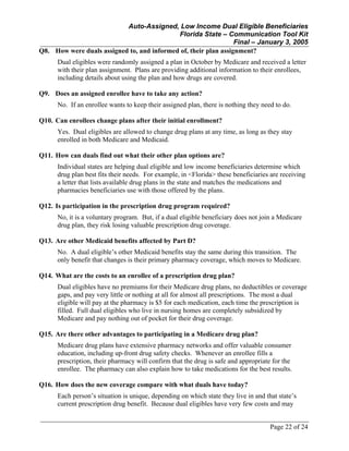 Auto-Assigned, Low Income Dual Eligible Beneficiaries
Florida State – Communication Tool Kit
Final – January 3, 2005
Page 22 of 24
Q8. How were duals assigned to, and informed of, their plan assignment?
Dual eligibles were randomly assigned a plan in October by Medicare and received a letter
with their plan assignment. Plans are providing additional information to their enrollees,
including details about using the plan and how drugs are covered.
Q9. Does an assigned enrollee have to take any action?
No. If an enrollee wants to keep their assigned plan, there is nothing they need to do.
Q10. Can enrollees change plans after their initial enrollment?
Yes. Dual eligibles are allowed to change drug plans at any time, as long as they stay
enrolled in both Medicare and Medicaid.
Q11. How can duals find out what their other plan options are?
Individual states are helping dual eligible and low income beneficiaries determine which
drug plan best fits their needs. For example, in <Florida> these beneficiaries are receiving
a letter that lists available drug plans in the state and matches the medications and
pharmacies beneficiaries use with those offered by the plans.
Q12. Is participation in the prescription drug program required?
No, it is a voluntary program. But, if a dual eligible beneficiary does not join a Medicare
drug plan, they risk losing valuable prescription drug coverage.
Q13. Are other Medicaid benefits affected by Part D?
No. A dual eligible’s other Medicaid benefits stay the same during this transition. The
only benefit that changes is their primary pharmacy coverage, which moves to Medicare.
Q14. What are the costs to an enrollee of a prescription drug plan?
Dual eligibles have no premiums for their Medicare drug plans, no deductibles or coverage
gaps, and pay very little or nothing at all for almost all prescriptions. The most a dual
eligible will pay at the pharmacy is $5 for each medication, each time the prescription is
filled. Full dual eligibles who live in nursing homes are completely subsidized by
Medicare and pay nothing out of pocket for their drug coverage.
Q15. Are there other advantages to participating in a Medicare drug plan?
Medicare drug plans have extensive pharmacy networks and offer valuable consumer
education, including up-front drug safety checks. Whenever an enrollee fills a
prescription, their pharmacy will confirm that the drug is safe and appropriate for the
enrollee. The pharmacy can also explain how to take medications for the best results.
Q16. How does the new coverage compare with what duals have today?
Each person’s situation is unique, depending on which state they live in and that state’s
current prescription drug benefit. Because dual eligibles have very few costs and may
 