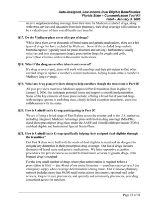 Auto-Assigned, Low Income Dual Eligible Beneficiaries
Florida State – Communication Tool Kit
Final – January 3, 2005
Page 23 of 24
receive supplemental drug coverage from their state for Medicare-excluded drugs, along
with extra services and education from their pharmacy, their drug coverage will continue to
be a valuable part of their overall health care benefits.
Q17. Do the Medicare plans cover all types of drugs?
While these plans cover thousands of brand-name and generic medications, there are a few
types of drugs that have excluded by Medicare. Some of the excluded drugs include
benzodiazepines (typically used for panic disorders and anxiety), barbiturates (usually
sedatives and pain management drugs), prescription drugs for coughs and colds,
prescription vitamins, and over-the-counter medications.
Q18. What if the drug an enrollee takes is not covered?
If a drug is not covered, plans will work with enrollees and their physicians to find other
covered drugs to replace a member’s current medication, helping to maximize a member’s
Medicare drug coverage.
Q19. What are drug plan providers doing to help enrollees though the transition to Part D?
All plan providers must have Medicare-approved Part D transition plans in place by
January 1, 2006, that anticipate potential issues and support a smooth implementation.
Some of the key elements of those plans include: offering a broad list of covered drugs
with multiple options in each drug class, clearly defined exception procedures, and close
collaboration with the states.
Q20. How is UnitedHealth Group participating in Part D?
We are offering a broad range of Part D plans across the country and in the U.S. territories,
including integrated Medicare Advantage plans with built-in drug coverage (MA-PDs),
stand-alone prescription drug plans under the AARP and UnitedHealthcare brands (PDPs),
and dual eligible and Institutional Special Needs Plans.
Q21. How is UnitedHealth Group specifically helping their assigned dual eligibles through
the transition?
Our Part D plans were built with the needs of dual eligibles in mind and are designed to
mitigate any disruption in their prescription drug coverage. Our list of drugs includes
thousands of brand name and generic medications. We have responsive exception
procedures that provide access as needed to brand name versions of generic drugs, if the
branded drug is required.
For the very small number of drugs where plan authorization is required before a
prescription is filled — just 46 out of our entire formulary — enrollees can receive a 5 day
emergency supply while coverage determination is being made. Our extensive pharmacy
network includes more than 50,000 retail stores across the country, optional mail order
services, long-term care pharmacies, and specialty and community pharmacies, providing
convenient access for enrollees.
 