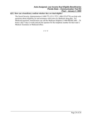 Auto-Assigned, Low Income Dual Eligible Beneficiaries
Florida State – Communication Tool Kit
Final – January 3, 2005
Page 24 of 24
Q22. How can a beneficiary confirm whether they are dual eligible?
The Social Security Administration (1-800-772-1213, TTY 1-800-325-0778) can help with
questions about eligibility for and assistance with costs of a Medicare drug plan. For
Medicaid questions, beneficiaries can call the Medicare Helpline (1-800-MEDICARE – 24
hours a day/7 days a week) and ask the operator for the telephone number for their state’s
Medical Assistance or Medicaid office.
# # #
 