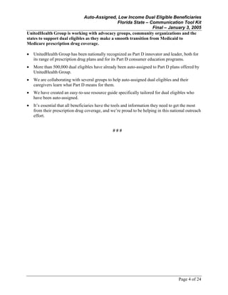 Auto-Assigned, Low Income Dual Eligible Beneficiaries
Florida State – Communication Tool Kit
Final – January 3, 2005
Page 4 of 24
UnitedHealth Group is working with advocacy groups, community organizations and the
states to support dual eligibles as they make a smooth transition from Medicaid to
Medicare prescription drug coverage.
• UnitedHealth Group has been nationally recognized as Part D innovator and leader, both for
its range of prescription drug plans and for its Part D consumer education programs.
• More than 500,000 dual eligibles have already been auto-assigned to Part D plans offered by
UnitedHealth Group.
• We are collaborating with several groups to help auto-assigned dual eligibles and their
caregivers learn what Part D means for them.
• We have created an easy-to-use resource guide specifically tailored for dual eligibles who
have been auto-assigned.
• It’s essential that all beneficiaries have the tools and information they need to get the most
from their prescription drug coverage, and we’re proud to be helping in this national outreach
effort.
# # #
 