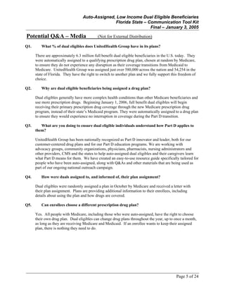 Auto-Assigned, Low Income Dual Eligible Beneficiaries
Florida State – Communication Tool Kit
Final – January 3, 2005
Page 5 of 24
Potential Q&A – Media (Not for External Distribution)
Q1. What % of dual eligibles does UnitedHealth Group have in its plans?
There are approximately 6.3 million full benefit dual eligible beneficiaries in the U.S. today. They
were automatically assigned to a qualifying prescription drug plan, chosen at random by Medicare,
to ensure they do not experience any disruption as their coverage transitions from Medicaid to
Medicare. UnitedHealth Group was assigned just over 580,000 across the nation and 54,254 in the
state of Florida. They have the right to switch to another plan and we fully support this freedom of
choice.
Q2. Why are dual eligible beneficiaries being assigned a drug plan?
Dual eligibles generally have more complex health conditions than other Medicare beneficiaries and
use more prescription drugs. Beginning January 1, 2006, full benefit dual eligibles will begin
receiving their primary prescription drug coverage through the new Medicare prescription drug
program, instead of their state’s Medicaid program. They were automatically assigned to a drug plan
to ensure they would experience no interruption in coverage during the Part D transition.
Q3. What are you doing to ensure dual eligible individuals understand how Part D applies to
them?
UnitedHealth Group has been nationally recognized as Part D innovator and leader, both for our
customer-centered drug plans and for our Part D education programs. We are working with
advocacy groups, community organizations, physicians, pharmacists, nursing administrators and
other providers, CMS and the states to help auto-assigned dual eligibles and their caregivers learn
what Part D means for them. We have created an easy-to-use resource guide specifically tailored for
people who have been auto-assigned, along with Q&As and other materials that are being used as
part of our ongoing national outreach campaign.
Q4. How were duals assigned to, and informed of, their plan assignment?
Dual eligibles were randomly assigned a plan in October by Medicare and received a letter with
their plan assignment. Plans are providing additional information to their enrollees, including
details about using the plan and how drugs are covered.
Q5. Can enrollees choose a different prescription drug plan?
Yes. All people with Medicare, including those who were auto-assigned, have the right to choose
their own drug plan. Dual eligibles can change drug plans throughout the year, up to once a month,
as long as they are receiving Medicare and Medicaid. If an enrollee wants to keep their assigned
plan, there is nothing they need to do.
 