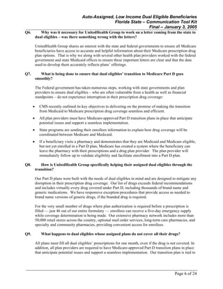 Auto-Assigned, Low Income Dual Eligible Beneficiaries
Florida State – Communication Tool Kit
Final – January 3, 2005
Page 6 of 24
Q6. Why was it necessary for UnitedHealth Group to work on a letter coming from the state to
dual eligibles – was there something wrong with the letters?
UnitedHealth Group shares an interest with the state and federal governments to ensure all Medicare
beneficiaries have access to accurate and helpful information about their Medicare prescription drug
plan options. That is why we along with several other health plan providers worked with the federal
government and state Medicaid offices to ensure these important letters are clear and that the data
used to develop them accurately reflects plans’ offerings.
Q7. What is being done to ensure that dual eligibles’ transition to Medicare Part D goes
smoothly?
The Federal government has taken numerous steps, working with state governments and plan
providers to ensure dual eligibles – who are often vulnerable from a health as well as financial
standpoints – do not experience interruption in their prescription drug coverage:
• CMS recently outlined its key objectives to delivering on the promise of making the transition
from Medicaid to Medicare prescription drug coverage seamless and efficient.
• All plan providers must have Medicare-approved Part D transition plans in place that anticipate
potential issues and support a seamless implementation.
• State programs are sending their enrollees information to explain how drug coverage will be
coordinated between Medicare and Medicaid.
• If a beneficiary visits a pharmacy and demonstrates that they are Medicaid and Medicare eligible,
but not yet enrolled in a Part D plan, Medicare has created a system where the beneficiary can
leave the pharmacy with their prescriptions and a drug plan provider. The plan provider will
immediately follow up to validate eligibility and facilitate enrollment into a Part D plan.
Q8. How is UnitedHealth Group specifically helping their assigned dual eligibles through the
transition?
Our Part D plans were built with the needs of dual eligibles in mind and are designed to mitigate any
disruption in their prescription drug coverage. Our list of drugs exceeds federal recommendations
and includes virtually every drug covered under Part D, including thousands of brand name and
generic medications. We have responsive exception procedures that provide access as needed to
brand name versions of generic drugs, if the branded drug is required.
For the very small number of drugs where plan authorization is required before a prescription is
filled — just 46 out of our entire formulary — enrollees can receive a five-day emergency supply
while coverage determination is being made. Our extensive pharmacy network includes more than
50,000 retail stores across the country, optional mail order services, long-term care pharmacies, and
specialty and community pharmacies, providing convenient access for enrollees.
Q9. What happens to dual eligibles whose assigned plans do not cover all their drugs?
All plans must fill all dual eligibles’ prescriptions for one month, even if the drug is not covered. In
addition, all plan providers are required to have Medicare-approved Part D transition plans in place
that anticipate potential issues and support a seamless implementation. Our transition plan is tied to
 