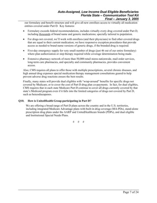 Auto-Assigned, Low Income Dual Eligible Beneficiaries
Florida State – Communication Tool Kit
Final – January 3, 2005
Page 7 of 24
our formulary and benefit structure and will give all new enrollees access to virtually all medication
entities covered under Part D. Key features:
• Formulary exceeds federal recommendations, includes virtually every drug covered under Part D,
including thousands of brand name and generic medications; specially tailored to population.
• For drugs not covered, we’ll work with enrollees (and their physicians) to find other covered drugs
that are equal to their current medication; we have responsive exception procedures that provide
access as needed to brand name versions of generic drugs, if the branded drug is required.
• Five-day emergency supply for very small number of drugs (just 46 out of our entire formulary)
where plan authorization or step therapy required while coverage determination being made.
• Extensive pharmacy network of more than 50,000 retail stores nationwide, mail order services,
long-term care pharmacies, and specialty and community pharmacies, provides convenient
access.
Also, CMS requires all plans to offer those with multiple prescriptions, several chronic diseases, and
high annual drug expenses special medication therapy management consultations geared to help
prevent adverse drug reactions ensure the best results.
Finally, many states will provide dual eligibles with “wrap-around” benefits for specific drugs not
covered by Medicare, or to cover the cost of Part D drug plan co-payments. In fact, for dual eligibles,
CMS requires that in each state Medicare Part D continue to cover all drugs currently covered by that
state’s Medicaid program even if it falls into the limited categories of drugs not covered by Part D,
such as benzodiazapenes.
Q10. How is UnitedHealth Group participating in Part D?
We are offering a broad range of Part D plans across the country and in the U.S. territories,
including integrated Medicare Advantage plans with built-in drug coverage (MA-PDs), stand-alone
prescription drug plans under the AARP and UnitedHealthcare brands (PDPs), and dual eligible
and Institutional Special Needs Plans.
# # #
 