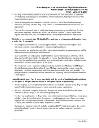Auto-Assigned, Low Income Dual Eligible Beneficiaries
Florida State – Communication Tool Kit
Final – January 3, 2005
Page 9 of 24
• If a drug is not covered, plans will work with enrollees and their physicians to find other
covered drugs that are equal to a member’s current medication, helping to maximize their
Medicare drug coverage.
• Medicare drug plans have extensive pharmacy networks and offer valuable consumer
education, including up-front drug safety checks to ensure their medications are safe and
appropriate.
• Plan enrollees can participate in medication therapy management consultations. In these
one-on-one meetings, pharmacists will review all of an enrollee’s current medications,
explain how they work, and confirm how to take those medications for the best results.
The federal government, state Medicaid offices and plan providers are collaborating closely
to make Part D successful.
• All plan providers must have Medicare-approved Part D transition plans in place that
anticipate potential issues and support a seamless implementation.
• State programs are sending their enrollees information to explain how drug coverage will be
coordinated between Medicare and Medicaid.
• Individual states are helping dual eligible and low income beneficiaries determine which
drug plan best fits their needs. For example, in Florida these beneficiaries are receiving a
letter that lists available drug plans in the state and matches the medications and pharmacies
beneficiaries use with those offered by the plans.
• If a beneficiary visits a pharmacy and demonstrates that they are Medicaid and Medicare
eligible, but not yet enrolled in a Part D plan, Medicare has created a system where the
beneficiary can leave the pharmacy with their prescriptions and a drug plan provider. The
plan provider will immediately follow up to validate eligibility and facilitate enrollment into
a Part D plan.
UnitedHealth Group’s Part D plans were built with the needs of dual eligibles in mind and
are designed to mitigate any disruption in their prescription drug coverage.
• Our list of drugs exceeds federal recommendations and includes virtually every drug covered
under Part D, including thousands of brand name and generic medications.
• We have responsive exception procedures that provide access as needed to brand name
versions of generic drugs, if the branded drug is required.
• For the very small number of drugs where plan authorization is required before a prescription
is filled — just 46 out of our entire formulary — enrollees can receive a 5 day emergency
supply while coverage determination is being made. Expedited requests take no more than
24 hours, and standard requests are no more than 72 hours.
• Our extensive pharmacy network includes more than 50,000 retail stores across the country,
optional mail order services, long-term care pharmacies, and specialty and community
pharmacies.
 