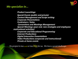 Product Launchings
Special Events (public and private)
Content Management and Script writing
Corporate Presentations
Fundraisers / Galas
Conventions and Meetings Management
Special Meetings (year end, new strategies and employees
motivational activities)
Corporate and Educational Programming
Internet Productions
Digital Interactive Presentations
Video Productions (corporate and instructional)
Private at home events
No project is too small or too big for us. We love a good challenge.
We specialize in…
 
