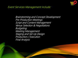 Event Services Management include:
Brainstorming and Concept Development
Pre-Production Meetings
Script and Content Management
Venue Selection & Negotiations
Budgeting
Meeting Management
Staging and Set Up Design
Production / Execution
Final Analysis
 