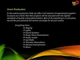 In the events production field, we offer a full network of experienced suppliers
to assure our clients that their projects will be executed with the highest
standards of quality and professionalism. Best of all, everything is in one place,
we will be your personal full service concierge for all your events.
Everything from…
 Staging
 Lights
 Sound Systems
 Power Point Presentations
 Audio-visuals
 Led Walls
 Thematic Decorations
 General Entertainment
 Music
Event Production
 