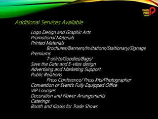 Additional Services Available
Logo Design and Graphic Arts
Promotional Materials
Printed Materials
Brochures/Banners/Invitations/Staitionary/Signage
Premiums
T-shirts/Goodies/Bags/
Save the Date and E-vites design
Advertising and Marketing Support
Public Relations
Press Conference/ Press Kits/Photographer
Convention or Event’s Fully Equipped Office
VIP Lounges
Decoration and Flower Arrangements
Caterings
Booth and Kiosks for Trade Shows
 