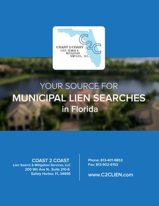 YOUR SOURCE FOR
MUNICIPAL LIEN SEARCHES
in Florida
COAST 2 COAST
Lien Search & Mitigation Services, LLC
200 9th Ave N., Suite 210-6
Safety Harbor, FL 34695
Phone: 813-401-9853
Fax: 813-902-6153
www.C2CLIEN.com
 
