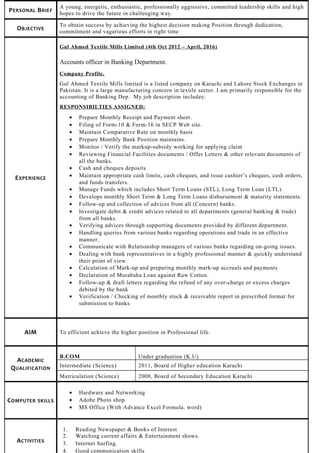 PERSONAL BRIEF
A young, energetic, enthusiastic, professionally aggressive, committed leadership skills and high
hopes to drive the future in challenging way.
OBJECTIVE
To obtain success by achieving the highest decision making Position through dedication,
commitment and vagarious efforts in right time
EXPERIENCE
Gul Ahmed Textile Mills Limited (4th Oct 2012 – April, 2016)
Accounts officer in Banking Department.
Company Profile.
Gul Ahmed Textile Mills limited is a listed company on Karachi and Lahore Stock Exchanges in
Pakistan. It is a large manufacturing concern in textile sector. I am primarily responsible for the
accounting of Banking Dep. My job description includes:
RESPONSIBILTIES ASSIGNED:
• Prepare Monthly Receipt and Payment sheet.
• Filing of Form-10 & Form-16 in SECP Web site.
• Maintain Comparative Rate on monthly basis
• Prepare Monthly Bank Position maintains.
• Monitor / Verify the markup-subsidy working for applying claim
• Reviewing Financial Facilities documents / Offer Letters & other relevant documents of
all the banks.
• Cash and cheques deposits
• Maintain appropriate cash limits, cash cheques, and issue cashier’s cheques, cash orders,
and funds transfers.
• Manage Funds which includes Short Term Loans (STL), Long Term Loan (LTL).
• Develops monthly Short Term & Long Term Loans disbursement & maturity statements.
• Follow-up and collection of advices from all (Concern) banks.
• Investigate debit & credit advices related to all departments (general banking & trade)
from all banks.
• Verifying advices through supporting documents provided by different department.
• Handling queries from various banks regarding operations and trade in an effective
manner.
• Communicate with Relationship managers of various banks regarding on-going issues.
• Dealing with bank representatives in a highly professional manner & quickly understand
their point of view.
• Calculation of Mark-up and preparing monthly mark-up accruals and payments
• Declaration of Murabaha Loan against Raw Cotton.
• Follow-up & draft letters regarding the refund of any over-charge or excess charges
debited by the bank
• Verification / Checking of monthly stock & receivable report in prescribed format for
submission to banks
AIM To efficient achieve the higher position in Professional life.
ACADEMIC
QUALIFICATION
B.COM Under graduation (K.U)
Intermediate (Science) 2011, Board of Higher education Karachi
Matriculation (Science) 2008, Board of Secondary Education Karachi
COMPUTER SKILLS
• Hardware and Networking
• Adobe Photo shop
• MS Office (With Advance Excel Formula. word)
ACTIVITIES
1. Reading Newspaper & Books of Interest
2. Watching current affairs & Entertainment shows.
3. Internet Surfing.
4. Good communication skills
 