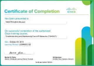 Has been presented to
TABETROUKIA Mourad
On successful completion of the authorized
Cisco training course:
Troubleshooting and Maintaining Cisco IP Networks (TSHOOT)
Date: October 30, 2014
Learning Partner: LEARNEO DZ
Rachel D. Forke
Director, Worldwide Learning Partner Channels
Certificate number: 257424
Ali Hasnaou
Certified Cisco Systems Instructor
 