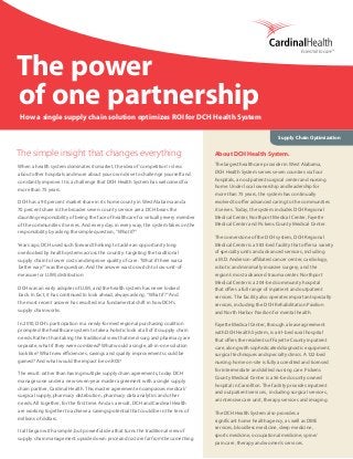The power
of one partnership
How a single supply chain solution optimizes ROI for DCH Health System
Supply Chain Optimization
The simple insight that changes everything
When a health system dominates its market, the idea of ‘competition’ is less
about other hospitals and more about your own drive to challenge yourself and
constantly improve. It is a challenge that DCH Health System has welcomed for
more than 75 years.
DCH has a 90 percent market share in its home county in West Alabama and a
70 percent share in the broader seven-county service area. DCH bears the
daunting responsibility of being the face of healthcare for virtually every member
of the communities it serves. And every day, in every way, the system takes on the
responsibility by asking the simple question, “What if?”
Years ago, DCH used such forward thinking to tackle an opportunity long
overlooked by health systems across the country: targeting the traditional
supply chain to lower costs and improve quality of care. “What if there was a
better way?” was the question. And the answer was to switch to low-unit-of-
measure (or LUM) distribution.
DCH was an early adopter of LUM, and the health system has never looked
back. In fact, it has continued to look ahead, always asking, “What if?” And
the most recent answer has resulted in a fundamental shift in how DCH’s
supply chain works.
In 2010, DCH’s participation in a newly-formed regional purchasing coalition
prompted the healthcare system to take a holistic look at all of its supply chain
needs. Rather than taking the traditional view that med-surg and pharmacy are
separate, what if they were combined? What would a single, all-in-one solution
look like? What new efficiencies, savings and quality improvements could be
gained? And what would the impact be on ROI?
The result: rather than having multiple supply chain agreements, today DCH
manages one under a new seven-year master agreement with a single supply
chain partner, Cardinal Health. This master agreement encompasses medical/
surgical supply, pharmacy distribution, pharmacy data analytics and other
needs. All together, for the first time. And as a result, DCH and Cardinal Health
are working together to achieve a savings potential that could be in the tens of
millions of dollars.
It all began with a simple, but powerful idea that turns the traditional view of
supply chain management upside down: price and cost are far from the same thing.
About DCH Health System.
The largest healthcare provider in West Alabama,
DCH Health System serves seven counties via four
hospitals, an outpatient surgical center and nursing
home. Under local ownership and leadership for
more than 75 years, the system has continually
evolved to offer advanced caring to the communities
it serves. Today, the system includes DCH Regional
Medical Center, Northport Medical Center, Fayette
Medical Center and Pickens County Medical Center.
The cornerstone of the DCH system, DCH Regional
Medical Center is a 583-bed facility that offers a variety
of specialty units and advanced services, including
a M.D. Anderson-affiliated cancer center, cardiology,
robotic and minimally invasive surgery, and the
region’s most advanced trauma center. Northport
Medical Center is a 204-bed community hospital
that offers a full range of inpatient and outpatient
services. The facility also operates important specialty
services, including the DCH Rehabilitation Pavilion
and North Harbor Pavilion for mental health.
Fayette Medical Center, through a lease agreement
with DCH Health System, is a 61-bed rural hospital
that offers the residents of Fayette County inpatient
care, along with sophisticated diagnostic equipment,
surgical techniques and specialty clinics. A 122-bed
nursing home on-site is fully accredited and licensed
for intermediate and skilled nursing care. Pickens
County Medical Center is a 56-bed county owned
hospital in Carrollton. The facility provides inpatient
and outpatient services,  including surgical services,
an intensive care unit, therapy services and imaging.
The DCH Health System also provides a
significant home health agency, as well as DME
services, bloodless medicine, sleep medicine,
sports medicine, occupational medicine, spine/
pain care, therapy and women’s services.
 