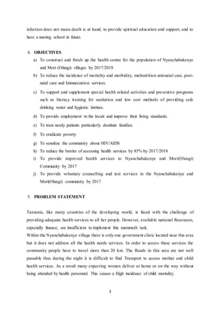 3
infection does not mean death is at hand, to provide spiritual education and support, and to
have a nursing school in future.
4. OBJECTIVES
a) To construct and finish up the health centre for the population of Nyanchabakenye
and Mori (Olungi) villages by 2017/2018
b) To reduce the incidence of mortality and morbidity, malnutrition antenatal care, post-
natal care and Immunization services.
c) To support and supplement special health related activities and preventive programs
such as literacy training for sanitation and low cost methods of providing safe
drinking water and hygienic latrines.
d) To provide employment to the locals and improve their living standards.
e) To treat needy patients particularly destitute families.
f) To eradicate poverty
g) To sensitize the community about HIV/AIDS
h) To reduce the barrier of accessing health services by 85% by 2017/2018
i) To provide improved health services to Nyanchabakenye and Mori(Olungi)
Community by 2017
j) To provide voluntary counselling and test services in the Nyanchabakenye and
Mori(Olungi) community by 2017
5. PROBLEM STATEMENT
Tanzania, like many countries of the developing world, is faced with the challenge of
providing adequate health services to all her people. However, available national Resources,
especially finance, are insufficient to implement this mammoth task.
Within the Nyanchabakenye village there is only one government clinic located near this area
but it does not address all the health needs services. In order to access these services the
community people have to travel more than 20 km. The Roads in this area are not well
passable thus during the night it is difficult to find Transport to access mother and child
health services. As a result many expecting women deliver at home or on the way without
being attended by health personnel. This causes a High incidence of child mortality.
 