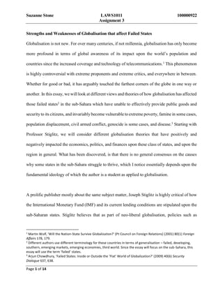 Suzanne Stone LAWS1011 100000922
Assignment 3
Page 1 of 14
Strengths and Weaknesses of Globalisation that affect Failed States
Globalisation is not new. For over many centuries, if not millennia, globalisation has only become
more profound in terms of global awareness of its impact upon the world’s population and
countries since the increased coverage and technology of telecommunications.1
This phenomenon
is highly controversial with extreme proponents and extreme critics, and everywhere in between.
Whether for good or bad, it has arguably touched the farthest corners of the globe in one way or
another. In this essay, we will look at different views and theories of how globalisation has affected
those failed states2
in the sub-Sahara which have unable to effectively provide public goods and
security to its citizens, and invariably become vulnerable to extreme poverty, famine in some cases,
population displacement, civil armed conflict, genocide is some cases, and disease.3 Starting with
Professor Stiglitz, we will consider different globalisation theories that have positively and
negatively impacted the economics, politics, and finances upon these class of states, and upon the
region in general. What has been discovered, is that there is no general consensus on the causes
why some states in the sub-Sahara struggle to thrive, which I notice essentially depends upon the
fundamental ideology of which the author is a student as applied to globalisation.
A prolific publisher mostly about the same subject matter, Joseph Stiglitz is highly critical of how
the International Monetary Fund (IMF) and its current lending conditions are stipulated upon the
sub-Saharan states. Stiglitz believes that as part of neo-liberal globalisation, policies such as
1
Martin Wolf, 'Will the Nation-State Survive Globalization?' (Pt Council on Foreign Relations) (2001) 80(1) Foreign
Affairs 178, 179.
2
Different authors use different terminology for these countries in terms of generalisation – failed, developing,
southern, emerging markets, emerging economies, third world. Since the essay will focus on the sub-Sahara, this
essay will use the term ‘failed’ states.
3
Arjun Chowdhury, 'Failed States: Inside or Outside the ‘Flat’ World of Globalization?' (2009) 40(6) Security
Dialogue 637, 638.
 