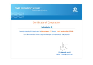 Certiﬁcate of Completion
Habeebulla G
has completed all three levels in iAssurance IV before 16th September, 2016.
TCS iAssurance IV Team congratulates you for completing the journey!
Mr. Vasudevan.R
Head, Talent Acquisition
 