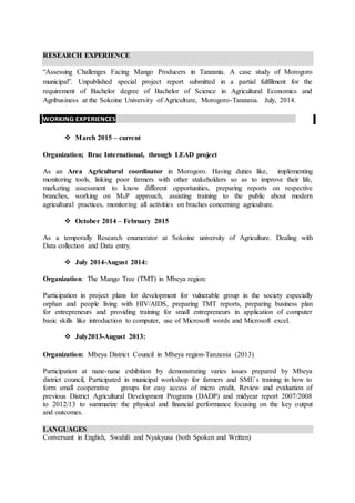 RESEARCH EXPERIENCE
“Assessing Challenges Facing Mango Producers in Tanzania. A case study of Morogoro
municipal”. Unpublished special project report submitted in a partial fulfillment for the
requirement of Bachelor degree of Bachelor of Science in Agricultural Economics and
Agribusiness at the Sokoine University of Agriculture, Morogoro-Tanzania. July, 2014.
WORKING EXPERIENCES .
 March 2015 – current
Organization; Brac International, through LEAD project
As an Area Agricultural coordinator in Morogoro. Having duties like, implementing
monitoring tools, linking poor farmers with other stakeholders so as to improve their life,
marketing assessment to know different opportunities, preparing reports on respective
branches, working on M4P approach, assisting training to the public about modern
agricultural practices, monitoring all activities on braches concerning agriculture.
 October 2014 – February 2015
As a temporally Research enumerator at Sokoine university of Agriculture. Dealing with
Data collection and Data entry.
 July 2014-August 2014:
Organization: The Mango Tree (TMT) in Mbeya region:
Participation in project plans for development for vulnerable group in the society especially
orphan and people living with HIV/AIDS, preparing TMT reports, preparing business plan
for entrepreneurs and providing training for small entrepreneurs in application of computer
basic skills like introduction to computer, use of Microsoft words and Microsoft excel.
 July2013-August 2013:
Organization: Mbeya District Council in Mbeya region-Tanzania (2013)
Participation at nane-nane exhibition by demonstrating varies issues prepared by Mbeya
district council, Participated in municipal workshop for farmers and SME`s training in how to
form small cooperative groups for easy access of micro credit, Review and evaluation of
previous District Agricultural Development Programs (DADP) and midyear report 2007/2008
to 2012/13 to summarize the physical and financial performance focusing on the key output
and outcomes.
LANGUAGES
Conversant in English, Swahili and Nyakyusa (both Spoken and Written)
 