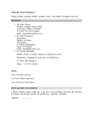 LEISURE AND INTERESTS
Playing football, watching football, watching movies, and reading Newspapers and novel
REFEREES
1. Mr. Elimu Sekeni
Position: computer system analyst
Work place; Ministry of Finance
P. O. Box 9111 Dar es salaam
Email: esmwakalobo@gmail.com,
2. Mr. Haki Mwakyoma
Accountant,
Ministry of Finance,
Sub-treasury,
P. O BOX 1080 Njombe
Phone: 0713595382
Email; mwambyh@yahoo.com,
3. Mr. Hamad Muhamudu
Position: lecture at sokoine university of Agriculture (SUA)
Department of Agricultural Economics and Agribusiness
P. O. Box 3007 Morogoro
Phone: - +255 767 468 686
NOTE:
I can work under pressure.
I can work without supervision.
I can work at any Environment.
DECLARATION STATEMENT
I Albon, Gwakisa, hereby certify that to the best of my knowledge and belief, this document
is correctly and currently describe my qualification, experience and ability
Signature..............................
 