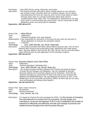 Technology : Java.J2EE (Struts, spring, Hibernate, and oracle)
Description : This project provides information about change request on user demand.
User will get unique crNumber when he is sending request, He can upload
, download document and can check by which he can check status of report
.Through action class it is connect to Business object layer, Service
Implementation layer, DAO, DTO. This application is distributed so we have
Proxy which is communicated with service layer .We are using tools as RAD,
Websphere server and using HQL for database.
Organization: IBM India pvt LTD
Project Title : Mass Mutual
Team : 20Members
Role : Software Developer (teo, base classes)
Responsibility: I was responsible for conversion of formula into java code and was part of
Struts application to execute the calculation engine.
Duration : 6 Months
Technology : Java, J2EE (Servlet, Jsp, Struts, Hibernate)
Description : This project provides information about different pension plan .This we have
different layer structure like presentation layer, application layer Data access
Layer .We have different tiers like AO, BO, TEO, util etc .We can find information
About different plan by web application of this calculation engines.
Organization: IBM India pvt LTD
Project Title: Business Objects (Java Client Side)
Team: 15Members
Role: Software Developer (Metadata Part)
Technology: Java, J2EE (Servlet, Jsp, Struts), Abap, Erp
Description: This project provides interface between GCP (Client) and backend (Abap)
Through Service Manager and Adaptation .We use metadata to describe
Business objects and its business objects and its Properties. These BO are
Prepared according to requirement of Client and used as tree structure like
BONode and BONodeElement’s. We used Backend connection by JCO .In the
Middle layer we are using RPE and build by JAPRO. At client side we are using
Java technologies and backend side Abap4.0.
Organization: Sap Labs India pvt LTD
Project Title: Team center enterprise
Team: 20 members
Role: Software Developer
Technology: Java, Servlet, Jsp, Erp
Description: It is based on Product life cycle management (PLM). It is the process of managing
the entire lifecycle of a product from its conception, through design and
manufacture, to service and disposal. PLM is a set of capabilities that enable an
enterprise to effectively and efficiently innovate and manage its products and
related services throughout the entire business lifecycle
 