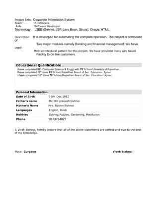 Project Title: Corporate Information System
Team: 18 Members
Role: Software Developer
Technology: J2EE (Servlet, JSP, Java Bean, Struts), Oracle, HTML
Description: It is developed for automating the complete operation. The project is composed
of
Two major modules namely Banking and financial management. We have
used
MVC architectural pattern for this project. We have provided many web based
Facility to on line customers.
Educational Qualification:
I have completed BE (Computer Science & Engg) with 70 % from University of Rajasthan .
I have completed 12th
class 65 % from Rajasthan Board of Sec. Education. Ajmer.
I have completed 10th
class 72 % from Rajasthan Board of Sec. Education. Ajmer.
Personal Information:
Date of Birth 16th Dec 1982
Father’s name Mr. Om prakash bishnoi
Mother’s Name Mrs. Roshni Bishnoi
Languages English, Hindi
Hobbies Solving Puzzles, Gardening, Meditation
Phone 9873734023
I, Vivek Bishnoi, hereby declare that all of the above statements are correct and true to the best
of my knowledge.
Place: Gurgaon Vivek Bishnoi
 